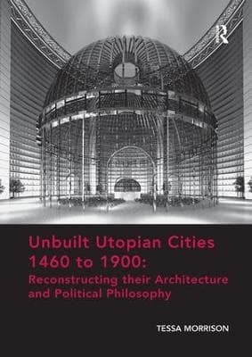 Unbuilt Utopian Cities 1460 to 1900: Reconstructing their Architecture and Political Philosophy