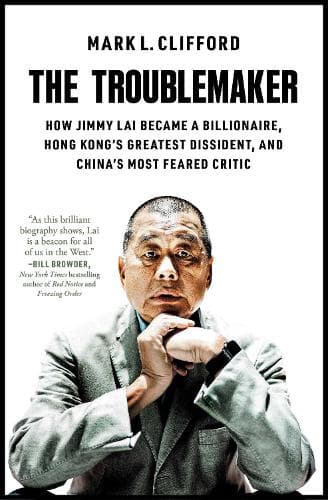 The Troublemaker: How Jimmy Lai Became a Billionaire, Hong Kong's Greatest Dissident, and China's Most Feared Critic