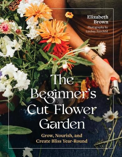 The Beginner’s Cut Flower Garden: Grow, Nourish, and Create Bliss Year-Round