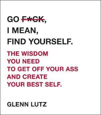 Go F*ck, I Mean, Find Yourself.: The Wisdom You Need to Get Off Your Ass and Create Your Best Self.