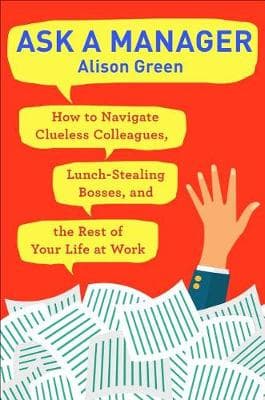 Ask a Manager: How to Navigate Clueless Colleagues, Lunch-Stealing Bosses, and the Rest of Your Life at Work